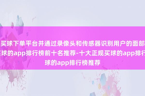 买球下单平台并通过录像头和传感器识别用户的面部位置-买球的app排行榜前十名推荐-十大正规买球的app排行榜推荐