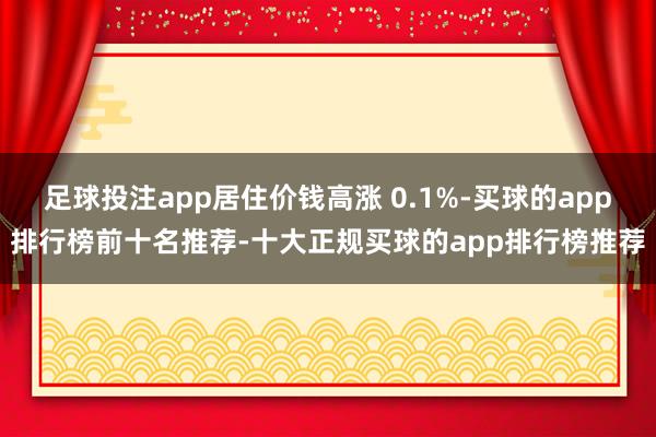 足球投注app居住价钱高涨 0.1%-买球的app排行榜前十名推荐-十大正规买球的app排行榜推荐