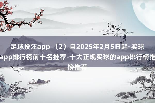 足球投注app （2）自2025年2月5日起-买球的app排行榜前十名推荐-十大正规买球的app排行榜推荐