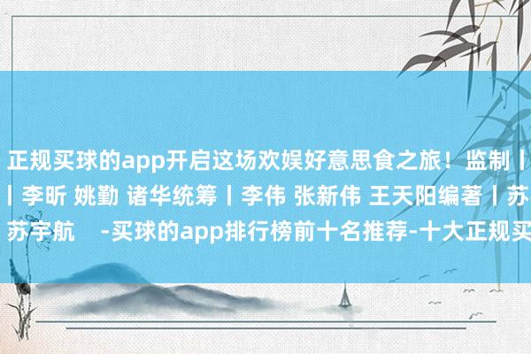 正规买球的app开启这场欢娱好意思食之旅！监制丨冯旭宏 张宇珺酌量丨李昕 姚勤 诸华统筹丨李伟 张新伟 王天阳编著丨苏宇航    -买球的app排行榜前十名推荐-十大正规买球的app排行榜推荐