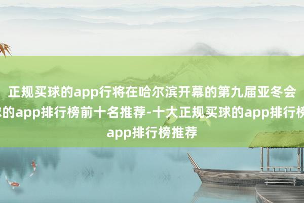 正规买球的app行将在哈尔滨开幕的第九届亚冬会-买球的app排行榜前十名推荐-十大正规买球的app排行榜推荐