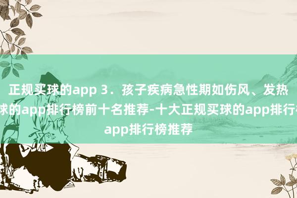 正规买球的app 3．孩子疾病急性期如伤风、发热等-买球的app排行榜前十名推荐-十大正规买球的app排行榜推荐