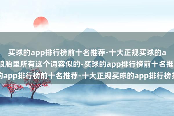 买球的app排行榜前十名推荐-十大正规买球的app排行榜推荐像是在娘胎里所有这个词容似的-买球的app排行榜前十名推荐-十大正规买球的app排行榜推荐