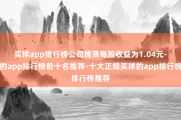买球app排行榜　　公司摊薄每股收益为1.04元-买球的app排行榜前十名推荐-十大正规买球的app排行榜推荐