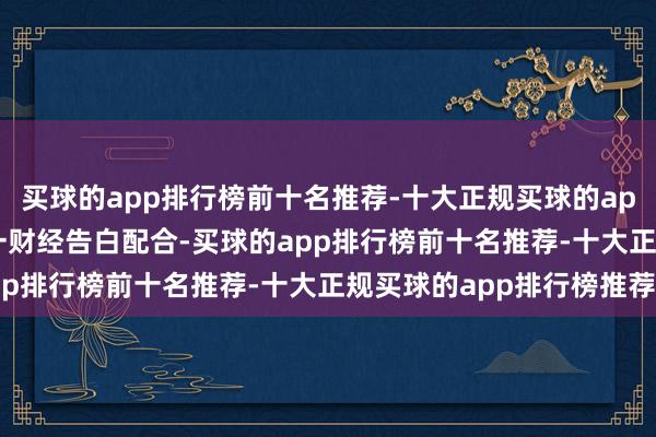 买球的app排行榜前十名推荐-十大正规买球的app排行榜推荐举报  第一财经告白配合-买球的app排行榜前十名推荐-十大正规买球的app排行榜推荐