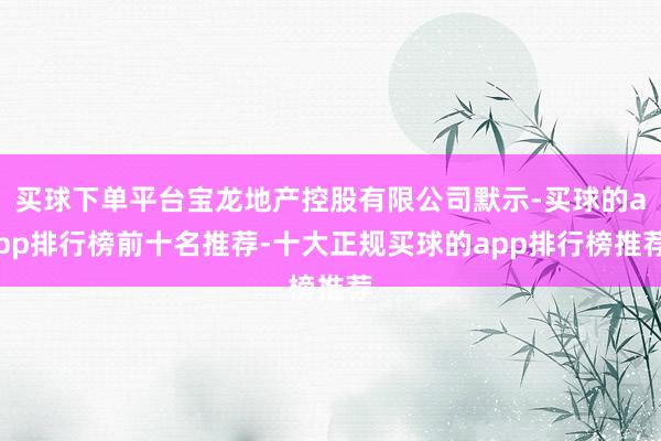 买球下单平台宝龙地产控股有限公司默示-买球的app排行榜前十名推荐-十大正规买球的app排行榜推荐