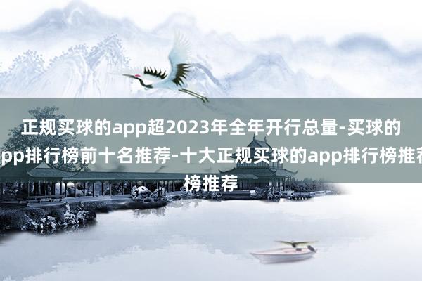 正规买球的app超2023年全年开行总量-买球的app排行榜前十名推荐-十大正规买球的app排行榜推荐