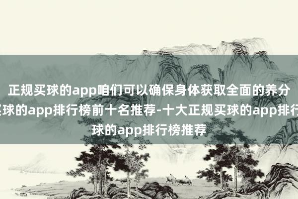 正规买球的app咱们可以确保身体获取全面的养分救助-买球的app排行榜前十名推荐-十大正规买球的app排行榜推荐