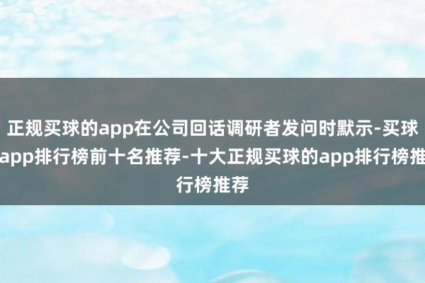 正规买球的app在公司回话调研者发问时默示-买球的app排行榜前十名推荐-十大正规买球的app排行榜推荐