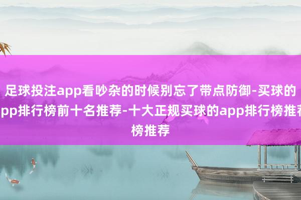 足球投注app看吵杂的时候别忘了带点防御-买球的app排行榜前十名推荐-十大正规买球的app排行榜推荐