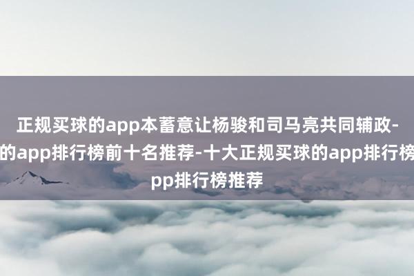 正规买球的app本蓄意让杨骏和司马亮共同辅政-买球的app排行榜前十名推荐-十大正规买球的app排行榜推荐