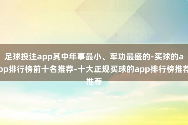 足球投注app其中年事最小、军功最盛的-买球的app排行榜前十名推荐-十大正规买球的app排行榜推荐