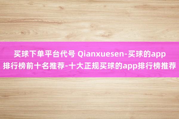 买球下单平台代号 Qianxuesen-买球的app排行榜前十名推荐-十大正规买球的app排行榜推荐