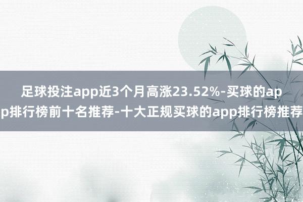 足球投注app近3个月高涨23.52%-买球的app排行榜前十名推荐-十大正规买球的app排行榜推荐