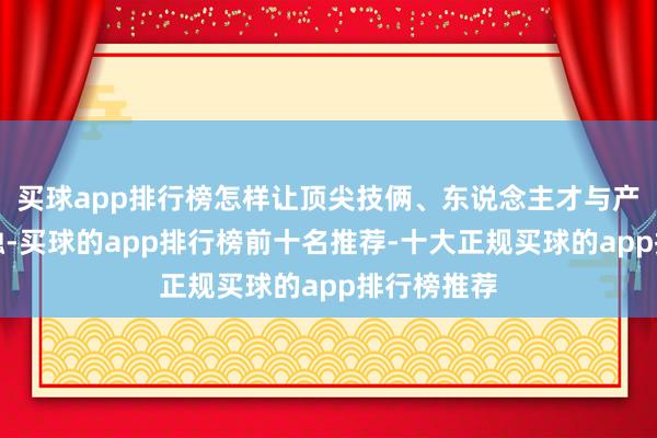 买球app排行榜怎样让顶尖技俩、东说念主才与产业深度交融-买球的app排行榜前十名推荐-十大正规买球的app排行榜推荐
