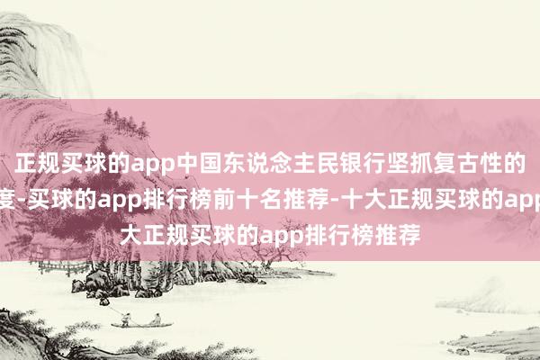 正规买球的app中国东说念主民银行坚抓复古性的货币计谋态度-买球的app排行榜前十名推荐-十大正规买球的app排行榜推荐