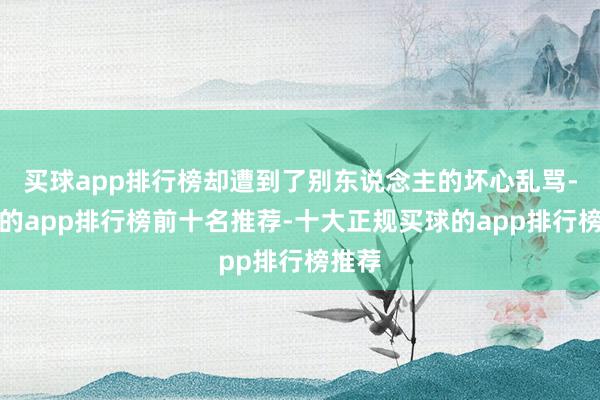 买球app排行榜却遭到了别东说念主的坏心乱骂-买球的app排行榜前十名推荐-十大正规买球的app排行榜推荐