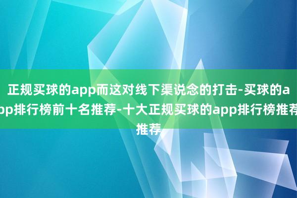 正规买球的app而这对线下渠说念的打击-买球的app排行榜前十名推荐-十大正规买球的app排行榜推荐