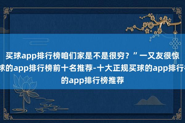 买球app排行榜咱们家是不是很穷？”一又友很惊讶-买球的app排行榜前十名推荐-十大正规买球的app排行榜推荐