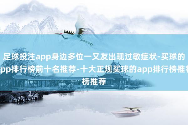 足球投注app身边多位一又友出现过敏症状-买球的app排行榜前十名推荐-十大正规买球的app排行榜推荐