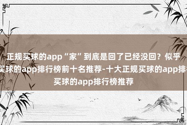 正规买球的app“家”到底是回了已经没回？似乎是回了-买球的app排行榜前十名推荐-十大正规买球的app排行榜推荐