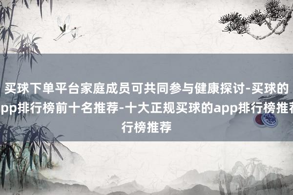 买球下单平台家庭成员可共同参与健康探讨-买球的app排行榜前十名推荐-十大正规买球的app排行榜推荐